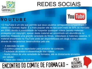 REDES SOCIAIS YOUTUBE O YouTube é um site que permite que seus usuários carreguem e compartilhem vídeos em formato digital. É o mais popular site do tipo (com mais de 50% do mercado em 2006) devido à possibilidade de hospedar quaisquer vídeos (exceto materiais protegidos por copyright, apesar deste material ser encontrado em abundância no sistema). Hospeda uma grande variedade de filmes, videoclipes e materiais caseiros. O material encontrado no YouTube pode ser disponibilizado em blogs e sites pessoais através de mecanismos desenvolvidos pelo site. A televisão na web; O público passa de espectador para produtor de conteúdo; Facilidade de acesso e disseminação dos vídeos; Aceita vídeos de uma variedade de formatos, até os diretamente enviados por celular; A febre dos vídeos de celular; 