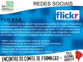 REDES SOCIAIS FLICKER O Flickr é um site da web de hospedagem e partilha de imagens fotográficas (e eventualmente de outros tipos de documentos gráficos, como desenhos e ilustrações), caracterizado também como rede social. O Flickr permite a seus usuários criarem álbuns para armazenamento de suas fotografias e entrarem em contato com fotógrafos variados e de diferentes locais do mundo.  Maior nível de interatividade entre os usuários; Possibilidade do uso das licenças do Creative Commons; Facilidade de disseminação do conteúdo; Preservação da qualidade das imagens; Maior facilidade de organização (álbuns, coleções, tags). 