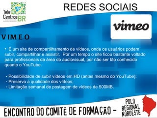 REDES SOCIAIS VIMEO É um site de compartilhamento de vídeos, onde os usuários podem subir, compartilhar e assistir.  Por um tempo o site ficou bastante voltado para profissionais da área do audiovisual, por não ser tão conhecido quanto o YouTube. Possibilidade de subir vídeos em HD (antes mesmo do YouTube); Preserva a qualidade dos vídeos; Limitação semanal de postagem de vídeos de 500MB. 