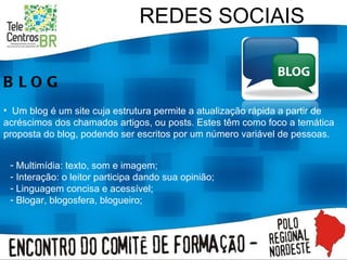REDES SOCIAIS BLOG Um blog é um site cuja estrutura permite a atualização rápida a partir de acréscimos dos chamados artigos, ou posts. Estes têm como foco a temática proposta do blog, podendo ser escritos por um número variável de pessoas.  Multimídia: texto, som e imagem; Interação: o leitor participa dando sua opinião; Linguagem concisa e acessível; Blogar, blogosfera, blogueiro; 