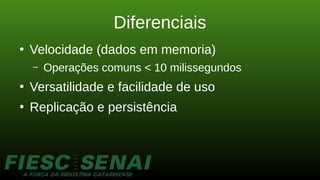 Diferenciais
●
Velocidade (dados em memoria)
– Operações comuns < 10 milissegundos
●
Versatilidade e facilidade de uso
●
Replicação e persistência
 