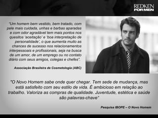 “ Um homem bem vestido, bem tratado, com pele mais cuidada, unhas e barbas aparadas e com odor agradável tem mais pontos nos quesitos ‘aceitação’ e ‘boa interpretação de personalidade’, o que aumenta muito as chances de sucesso nos relacionamentos interpessoais e profissionais, seja na busca de um amor, de um emprego ou no contato diário com seus amigos, colegas e chefes”.  Associação Brasileira de Cosmetologia (ABC) "O Novo Homem sabe onde quer chegar. Tem sede de mudança, mas está satisfeito com seu estilo de vida. É ambicioso em relação ao trabalho. Valoriza as compras de qualidade. Juventude, estética e saúde são palavras-chave“ Pesquisa IBOPE – O Novo Homem 