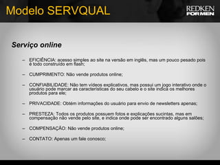 Modelo SERVQUAL Serviço online EFICIÊNCIA: acesso simples ao site na versão em inglês,   mas um pouco pesado pois é todo construído em flash; CUMPRIMENTO: Não vende produtos online; CONFIABILIDADE: Não tem vídeos explicativos, mas possui um jogo interativo onde o usuário pode marcar as características do seu cabelo e o site indica os melhores produtos para ele; PRIVACIDADE: Obtém informações do usuário para envio de newsletters apenas; PRESTEZA: Todos os produtos possuem fotos e explicações sucintas, mas em compensação não vende pelo site, e indica onde pode ser encontrado alguns salões; COMPENSAÇÃO: Não vende produtos online; CONTATO: Apenas um fale conosco; 