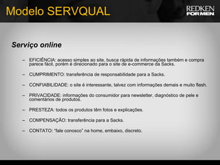 Serviço online EFICIÊNCIA: acesso simples ao site, busca rápida de informações também e compra parece fácil, porém é direcionado para o site de e-commerce da Sacks. CUMPRIMENTO: transferência de responsabilidade para a Sacks. CONFIABILIDADE: o site é interessante, talvez com informações demais e muito flash. PRIVACIDADE: informações do consumidor para newsletter, diagnóstico de pele e comentários de produtos. PRESTEZA: todos os produtos têm fotos e explicações. COMPENSAÇÃO: transferência para a Sacks. CONTATO: “fale conosco” na home, embaixo, discreto. Modelo SERVQUAL 