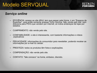Modelo SERVQUAL Serviço online EFICIÊNCIA: acesso ao site difícil, tem que passar pela Home, ir em “Espaços de Expertise”, para então somente acessar Vichy Homme. Não vende pelo site, nem direciona para PDVs que vendem por internet, só indica endereços de lojas por estados. CUMPRIMENTO: não vende pelo site. CONFIABILIDADE: o site é interessante, com bastante informações e vídeos .explicativos PRIVACIDADE: informações do consumidor para newsletter, podendo receber as informações por e-mail ou celular. PRESTEZA: todos os produtos têm fotos e explicações. COMPENSAÇÃO: não vende pelo site. CONTATO: “fale conosco” na home, embaixo, discreto. 