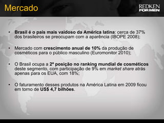 Mercado Brasil é o país mais vaidoso da América latina : cerca de 37% dos brasileiros se preocupam com a aparência (IBOPE 2008); Mercado com  crescimento anual de 10%  da produção de cosméticos para o público masculino (Euromonitor 2010); O Brasil ocupa a  2ª posição no ranking mundial de cosméticos  deste segmento, com participação de 9% em  market share  atrás apenas para os EUA, com 18%; O faturamento desses produtos na América Latina em 2009 ficou em torno de  US$ 4,7 bilhões . 