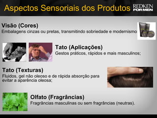 Aspectos Sensoriais dos Produtos Visão (Cores) Embalagens cinzas ou pretas, transmitindo sobriedade e modernismo; Tato (Aplicações) Gestos práticos, rápidos e mais masculinos; Tato (Texturas) Fluidos, gel não oleoso e de rápida absorção para evitar a aparência oleosa; Olfato (Fragrâncias) Fragrâncias masculinas ou sem fragrâncias (neutras). 