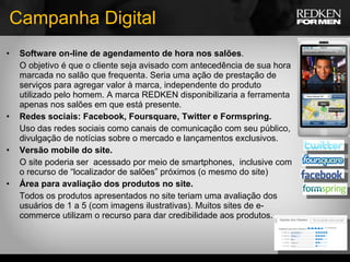 Campanha Digital Software on-line de agendamento de hora nos salões . O objetivo é que o cliente seja avisado com antecedência de sua hora marcada no salão que frequenta. Seria uma ação de prestação de serviços para agregar valor à marca, independente do produto utilizado pelo homem. A marca REDKEN disponibilizaria a ferramenta apenas nos salões em que está presente. Redes sociais: Facebook, Foursquare, Twitter e Formspring. Uso das redes sociais como canais de comunicação com seu público, divulgação de notícias sobre o mercado e lançamentos exclusivos. Versão mobile do site. O site poderia ser  acessado por meio de smartphones,  inclusive com o recurso de “localizador de salões” próximos (o mesmo do site) Área para avaliação dos produtos no site. Todos os produtos apresentados no site teriam uma avaliação dos usuários de 1 a 5 (com imagens ilustrativas). Muitos sites de e-commerce utilizam o recurso para dar credibilidade aos produtos. 