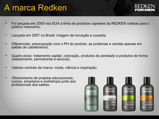 A marca Redken Foi lançada em 2005 nos EUA a linha de produtos capilares da REDKEN voltada para o público masculino; Lançada em 2007 no Brasil: imagem de inovação e ousadia; Diferenciais: preocupação com o PH do produto, as proteínas e vendas apenas em salões de cabeleireiros; Quatro eixos: tratamento capilar, coloração, produtos de penteado e produtos de forma (relaxamento, permanente e escova); Valores centrais da marca: moda, ciência e inspiração; Oferecimento de projetos educacionais, cursos, simpósios e workshops junto aos profissionais dos salões. 