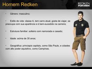 Homem Redken Gênero: masculino; Estilo de vida: classe A, tem carro atual, gosta de viajar, se preocupa com sua aparência e é bem-sucedido na carreira; Estrutura familiar: solteiro com namorada e casado; Idade: acima de 30 anos; Geográfica: princiapis capitais, como São Paulo, e cidades com alto poder aquisitivo, como Campinas. 