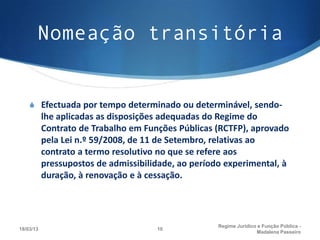 Nomeação transitória


    S Efectuada por tempo determinado ou determinável, sendo-
           lhe aplicadas as disposições adequadas do Regime do
           Contrato de Trabalho em Funções Públicas (RCTFP), aprovado
           pela Lei n.º 59/2008, de 11 de Setembro, relativas ao
           contrato a termo resolutivo no que se refere aos
           pressupostos de admissibilidade, ao período experimental, à
           duração, à renovação e à cessação.




                                                     Regime Juridico e Função Pública -
18/03/13                              10
                                                                    Madalena Passeiro
 