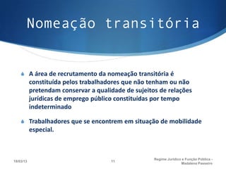 Nomeação transitória


    S A área de recrutamento da nomeação transitória é
           constituída pelos trabalhadores que não tenham ou não
           pretendam conservar a qualidade de sujeitos de relações
           jurídicas de emprego público constituídas por tempo
           indeterminado

    S Trabalhadores que se encontrem em situação de mobilidade
           especial.



                                                     Regime Juridico e Função Pública -
18/03/13                              11
                                                                    Madalena Passeiro
 