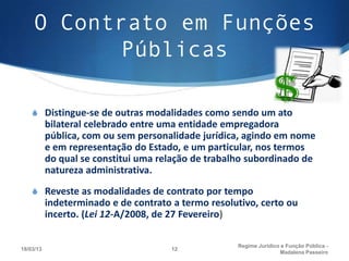O Contrato em Funções
           Públicas

    S Distingue-se de outras modalidades como sendo um ato
           bilateral celebrado entre uma entidade empregadora
           pública, com ou sem personalidade jurídica, agindo em nome
           e em representação do Estado, e um particular, nos termos
           do qual se constitui uma relação de trabalho subordinado de
           natureza administrativa.
    S Reveste as modalidades de contrato por tempo
           indeterminado e de contrato a termo resolutivo, certo ou
           incerto. (Lei 12-A/2008, de 27 Fevereiro)

                                                     Regime Juridico e Função Pública -
18/03/13                               12
                                                                    Madalena Passeiro
 