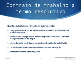 Contrato de trabalho a
     termo resolutivo

    Quanto à substituição de trabalhador ocorre quando:

    S      este esta ausente ou temporariamente impedido por situações de
           mobilidade geral

    S comissão de serviço ou em período experimental noutra Carreira/
           Categoria/ serviço ou órgão.

    S despedimento em tribunal por parte do trabalhador substituído

    S      em situações em que este tem licença sem remuneração

    S temporariamente a tempo parcial

                                                          Regime Juridico e Função Pública -
18/03/13                                  15
                                                                         Madalena Passeiro
 