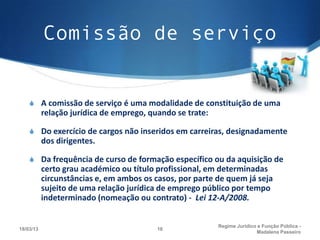Comissão de serviço


    S A comissão de serviço é uma modalidade de constituição de uma
           relação jurídica de emprego, quando se trate:

    S Do exercício de cargos não inseridos em carreiras, designadamente
           dos dirigentes.

    S Da frequência de curso de formação específico ou da aquisição de
           certo grau académico ou título profissional, em determinadas
           circunstâncias e, em ambos os casos, por parte de quem já seja
           sujeito de uma relação jurídica de emprego público por tempo
           indeterminado (nomeação ou contrato) - Lei 12-A/2008.


                                                           Regime Juridico e Função Pública -
18/03/13                                  16
                                                                          Madalena Passeiro
 