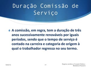 Duração Comissão de
                 Serviço

    S A comissão, em regra, tem a duração de três
           anos sucessivamente renováveis por iguais
           períodos, sendo que o tempo de serviço é
           contado na carreira e categoria de origem à
           qual o trabalhador regressa no seu termo.


                                          Regime Juridico e Função Pública -
18/03/13                       17
                                                         Madalena Passeiro
 