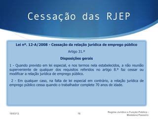 Cessação das RJEP

     Lei nº. 12-A/2008 - Cessação da relação jurídica de emprego público
                                    Artigo 31.º
                               Disposições gerais
1 - Quando previsto em lei especial, e nos termos nela estabelecidos, a não reunião
superveniente de qualquer dos requisitos referidos no artigo 8.º faz cessar ou
modificar a relação jurídica de emprego público.
 2 - Em qualquer caso, na falta de lei especial em contrário, a relação jurídica de
emprego público cessa quando o trabalhador complete 70 anos de idade.




                                                            Regime Juridico e Função Pública -
18/03/13                                  18
                                                                           Madalena Passeiro
 