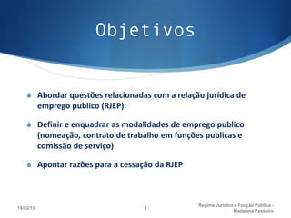 Objetivos


    S Abordar questões relacionadas com a relação jurídica de
           emprego publico (RJEP).

    S Definir e enquadrar as modalidades de emprego publico
           (nomeação, contrato de trabalho em funções publicas e
           comissão de serviço)

    S Apontar razões para a cessação da RJEP



                                                    Regime Juridico e Função Pública -
18/03/13                              2
                                                                   Madalena Passeiro
 