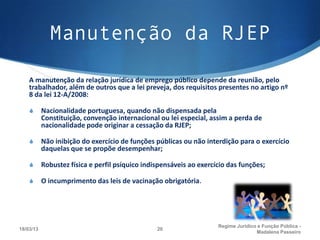Manutenção da RJEP

    A manutenção da relação jurídica de emprego público depende da reunião, pelo
    trabalhador, além de outros que a lei preveja, dos requisitos presentes no artigo nº
    8 da lei 12-A/2008:

    S      Nacionalidade portuguesa, quando não dispensada pela
           Constituição, convenção internacional ou lei especial, assim a perda de
           nacionalidade pode originar a cessação da RJEP;

    S      Não inibição do exercício de funções públicas ou não interdição para o exercício
           daquelas que se propõe desempenhar; 

    S      Robustez física e perfil psíquico indispensáveis ao exercício das funções; 

    S      O incumprimento das leis de vacinação obrigatória.




                                                                     Regime Juridico e Função Pública -
18/03/13                                         20
                                                                                    Madalena Passeiro
 
