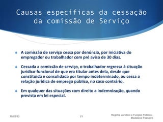 Causas específicas da cessação
         da comissão de Serviço



    S A comissão de serviço cessa por denúncia, por iniciativa do
           empregador ou trabalhador com pré aviso de 30 dias.

    S Cessada a comissão de serviço, o trabalhador regressa à situação
           jurídico-funcional de que era titular antes dela, desde que
           constituída e consolidada por tempo indeterminado, ou cessa a
           relação jurídica de emprego público, no caso contrário. 

    S Em qualquer das situações com direito a indemnização, quando
           prevista em lei especial.



                                                         Regime Juridico e Função Pública -
18/03/13                                 21
                                                                        Madalena Passeiro
 