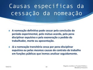 Causas especificas da
    cessação da nomeação

    S A nomeação definitiva pode cessar pela conclusão do
           período experimental, pelo mútuo acordo, pela pena
           disciplinar expulsiva e pela exoneração a pedido do
           trabalhador, morte ou aposentação.

    S Já a nomeação transitória cessa por pena disciplinar
           expulsiva ou pelas mesmas causas do contrato de trabalho
           em funções públicas que iremos analisar seguidamente.



                                                     Regime Juridico e Função Pública -
18/03/13                              22
                                                                    Madalena Passeiro
 