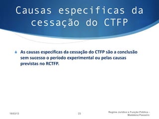 Causas especificas da
      cessação do CTFP

    S As causas especificas da cessação do CTFP são a conclusão
           sem sucesso o período experimental ou pelas causas
           previstas no RCTFP.




                                                    Regime Juridico e Função Pública -
18/03/13                              23
                                                                   Madalena Passeiro
 