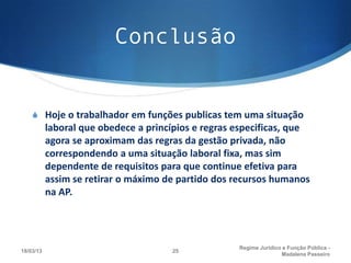 Conclusão


    S Hoje o trabalhador em funções publicas tem uma situação
           laboral que obedece a princípios e regras especificas, que
           agora se aproximam das regras da gestão privada, não
           correspondendo a uma situação laboral fixa, mas sim
           dependente de requisitos para que continue efetiva para
           assim se retirar o máximo de partido dos recursos humanos
           na AP.




                                                     Regime Juridico e Função Pública -
18/03/13                              25
                                                                    Madalena Passeiro
 