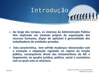 Introdução


    S Ao longo dos tempos, os sistemas da Administração Pública
           têm implicado um estatuto próprio de organização dos
           recursos humanos, díspar do aplicável à generalidade dos
           trabalhadores de entidades privadas.
    S Esta característica, tem sofrido mudanças relacionadas com
           a evolução e adaptação registada no regime da função
           pública, consequência direta das metamorfoses da AP, e
           largamente, no quadro jurídico, político, social e económico
           com os quais esta se relaciona.

                                                     Regime Juridico e Função Pública -
18/03/13                               3
                                                                    Madalena Passeiro
 