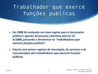 Trabalhador que exerce
              funções publicas


    S Em 2008 foi estatuído um novo regime para o funcionário
           público e agentes de pessoas colectivas pela lei 12-
           A/2008, passando a denominar-se “trabalhadores que
           exercem funções publicas”.

    S Esta lei vem prever regimes de vinculação, de carreiras e de
           remunerações dos trabalhadores que exercem funções
           públicas.



                                                    Regime Juridico e Função Pública -
18/03/13                              4
                                                                   Madalena Passeiro
 