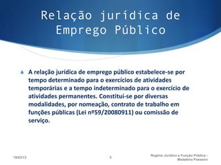 Relação jurídica de
                 Emprego Público


    S A relação jurídica de emprego público estabelece-se por
           tempo determinado para o exercícios de atividades
           temporárias e a tempo indeterminado para o exercício de
           atividades permanentes. Constitui-se por diversas
           modalidades, por nomeação, contrato de trabalho em
           funções públicas (Lei nº59/20080911) ou comissão de
           serviço.




                                                    Regime Juridico e Função Pública -
18/03/13                              5
                                                                   Madalena Passeiro
 