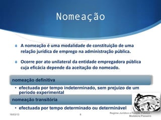 Nomeação

    S A nomeação é uma modalidade de constituição de uma
           relação jurídica de emprego na administração pública.

    S Ocorre por ato unilateral da entidade empregadora pública
           cuja eficácia depende da aceitação do nomeado.



    • efectuada por tempo indeterminado, sem prejuízo de um
      período experimental


    • efectuada por tempo determinado ou determinável
                                                     Regime Juridico e Função Pública -
18/03/13                               6
                                                                    Madalena Passeiro
 