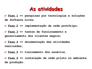 As atividades
✔ Fase 1 => pesquisas por tecnologias e soluções
de Software Livre;

✔ Fase 2 => implementação da rede protótipo;

✔ Fase 3 => testes de funcionamento e
gerenciamento dos clientes magros;

✔ Fase 4 => documentação das atividades
realizadas;

✔ Fase 5 => treinamento dos usuários.

✔ Fase 6 => instalação da rede piloto no ambiente
de produção.
 