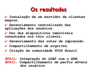 Os resultados
✔ Instalação de um servidor de clientes
magros.
✔ Gerenciamento centralizado das
aplicações dos usuários.
✔ Uso dos dispositivos removíveis
conectados nos thin clients.
✔ Gerenciamento das cotas de impressão.
✔ Compartilhamento de arquivos.
✔ Criação da comunidade TCOS Brasil

#FAIL: Integração do LDAP com o GDM.
#FAIL: Compartilhamento de perfis móveis
       dos usuários.
 
