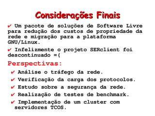 Considerações Finais
✔ Um pacote de soluções de Software Livre
para redução dos custos de propriedade da
rede e migração para a plataforma
GNU/Linux.
✔ Infelizmente o projeto SERclient foi
descontinuado =(
Perspectivas:
 ✔ Análise o tráfego da rede.
 ✔ Verificação da carga dos protocolos.
 ✔ Estudo sobre a segurança da rede.
 ✔ Realização de testes de benchmark.
 ✔ Implementação de um cluster com
  servidores TCOS.
 