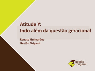 Atitude Y:
Indo além da questão geracional
Renato Guimarães
Gestão Origami
 
