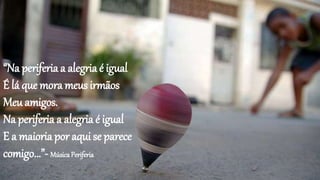 “Na periferia a alegria é igual
É lá que mora meus irmãos
Meu amigos.
Na periferia a alegria é igual
E a maioria por aqui se parece
comigo...”- MúsicaPeriferia
 