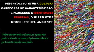 DESENVOLVEU-SE UMA CULTURA
CARREGADA DE CARACTERÍSTICAS,
LINGUAGENS E IDENTIDADES
PRÓPRIAS, QUE REFLETE E
RECONHECE SEU AMBIENTE.
"Pobre não temonde se divertir, se a gente não
puder se divertirna nossa própriacomunidade, a
gentenão tá valendo mais nada".
 