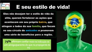 Eles não desejam ter o estilo de vida da
elite, querem fortalecer as ações que
acontecem em seu próprio bairro, que
atingem a todos da sua família, que focam
no seu círculo de amizades e promovem
uma série de benefícios para a região.
E seu estilo de vida!
 