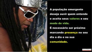 A população emergente
deseja ouvir quem entende
e aceita seus valores e seu
modo de vida.
É necessário ser próximo
marcando presença no seu
dia a dia e na sua
comunidade.
 