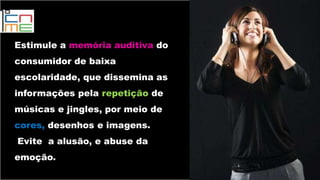 Estimule a memória auditiva do
consumidor de baixa
escolaridade, que dissemina as
informações pela repetição de
músicas e jingles, por meio de
cores, desenhos e imagens.
Evite a alusão, e abuse da
emoção.
 