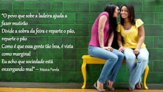 “O povoque sobe a ladeira ajuda a
fazer mutirão
Divide a sobra da feira e reparte o pão,
reparteo pão
Como é que essa gentetão boa, é vista
como marginal
Eu acho que sociedade está
enxergando mal” – MúsicaFavela
 