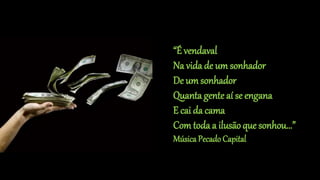 “É vendaval
Na vida de um sonhador
De um sonhador
Quanta gente aí se engana
E cai da cama
Comtoda a ilusão que sonhou...”
Música PecadoCapital
 