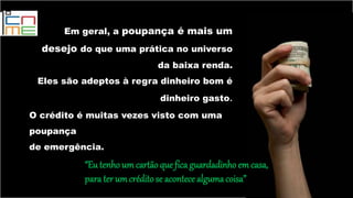 Em geral, a poupança é mais um
desejo do que uma prática no universo
da baixa renda.
Eles são adeptos à regra dinheiro bom é
dinheiro gasto.
O crédito é muitas vezes visto com uma
poupança
de emergência.
“Eutenho um cartãoqueficaguardadinho em casa,
para ter umcréditose acontece algumacoisa”
 