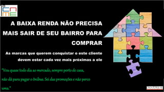A BAIXA RENDA NÃO PRECISA
MAIS SAIR DE SEU BAIRRO PARA
COMPRAR
As marcas que querem conquistar o este cliente
devem estar cada vez mais próximas a ele
“Vouquase tododia ao mercado,semprepertode casa,
não dá para pagaro ônibus.Sei das promoçõese não perco
uma.”
 