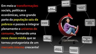 Em meio a transformações
sociais, políticas e
econômicas, uma grande
parte da população saiu da
pobreza e passou a integrar
plenamente o universo do
consumo, formando uma
nova classe média que se
tornou protagonista de um
mercado interno crescente!
 