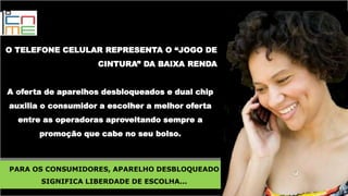 O TELEFONE CELULAR REPRESENTA O “JOGO DE
CINTURA” DA BAIXA RENDA
A oferta de aparelhos desbloqueados e dual chip
auxilia o consumidor a escolher a melhor oferta
entre as operadoras aproveitando sempre a
promoção que cabe no seu bolso.
PARA OS CONSUMIDORES, APARELHO DESBLOQUEADO
SIGNIFICA LIBERDADE DE ESCOLHA...
 