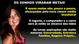 OS SONHOS VIRARAM METAS!
E essas metas são, pouco a pouco,
alcançadas pela nova classe média
brasileira!
O iogurte, o computador e o carro
zero já estão ao alcance das mãos
As novas aspirações são muito
maiores: Universidade, Estrutura
Familiar, Negócio Próprio...
 
