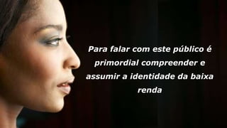 Para falar com este público é
primordial compreender e
assumir a identidade da baixa
renda
 