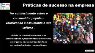 Práticas de sucesso na empresa
Ter conhecimento sobre o
consumidor popular,
valorizando e assumindo a sua
cultura .
A falta de conhecimento sobre as
características e peculiaridades do mercado
emergente, não compreendendo as
necessidades destes consumidores.
 
