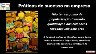 Não ter vergonha da
popularização trazendo
qualificação dos colabores
responsáveis pela área
O funcionário deve se identificar com a baixa
renda e entender a língua deles, através de
treinamento contínuo, aclimatação de
executivos
Práticas de sucesso na empresa
 